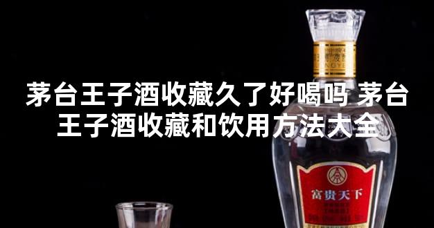 茅台王子酒收藏久了好喝吗 茅台王子酒收藏和饮用方法大全